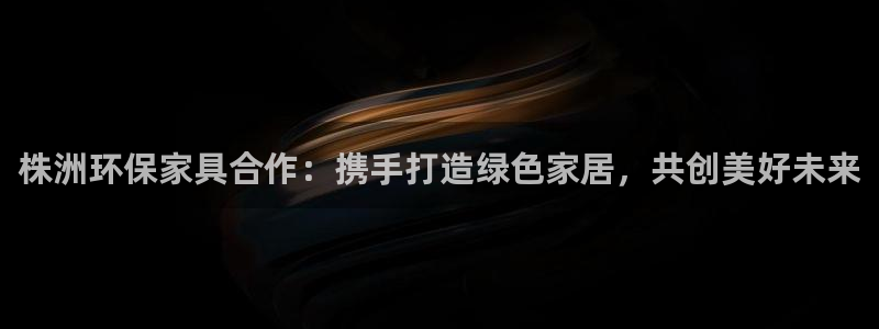 杏耀代理登录中心：株洲环保家具合作：携手打造绿色家居，共创美